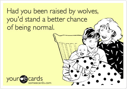 Had you been raised by wolves, you'd stand a better chance
of being normal.