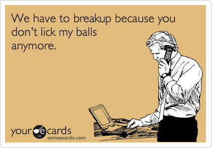 We have to breakup because you don't lick my balls
anymore. 