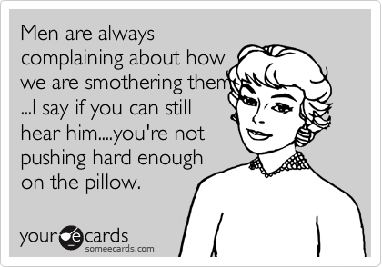Men are always
complaining about how
we are smothering them
...I say if you can still
hear him....you're not
pushing hard enough
on the pillow.