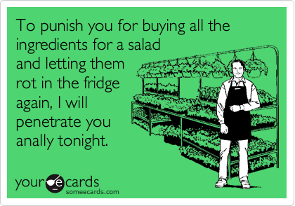 To punish you for buying all the ingredients for a saladand letting themrot in the fridgeagain, I willpenetrate youanally tonight.