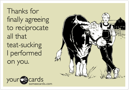 Thanks for 
finally agreeing 
to reciprocate 
all that 
teat-sucking
I performed  
on you.
