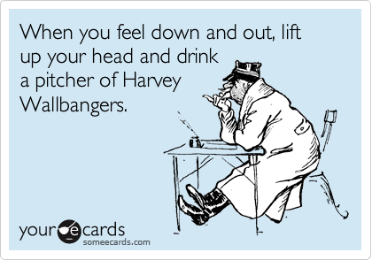 When you feel down and out, lift up your head and drink
a pitcher of Harvey
Wallbangers.
