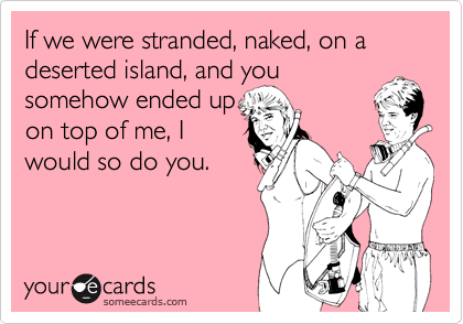 If we were stranded, naked, on a deserted island, and you
somehow ended up 
on top of me, I 
would so do you.