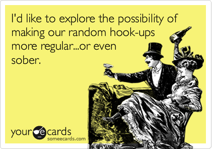 I'd like to explore the possibility of making our random hook-ups
more regular...or even
sober.
