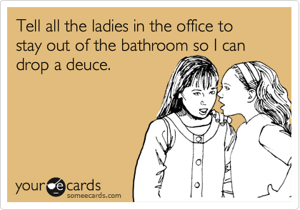 Tell all the ladies in the office to stay out of the bathroom so I can drop a deuce.