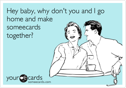 Hey baby, why don't you and I go home and makesomeecardstogether?