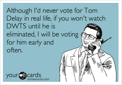 Although I'd never vote for Tom Delay in real life, if you won't watch DWTS until he is
eliminated, I will be voting
for him early and
often.