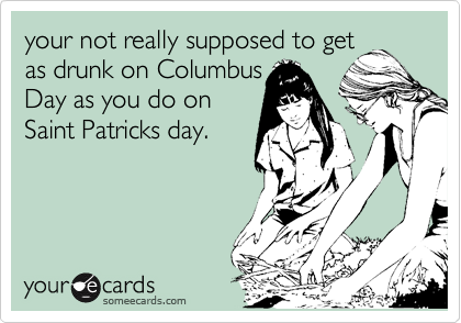your not really supposed to get
as drunk on Columbus
Day as you do on
Saint Patricks day. 