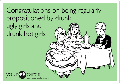 Congratulations on being regularly propositioned by drunk
ugly girls and
drunk hot girls.