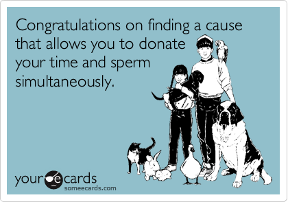 Congratulations on finding a cause that allows you to donate
your time and sperm
simultaneously.
