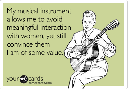 My musical instrument
allows me to avoid
meaningful interaction
with women, yet still
convince them
I am of some value.