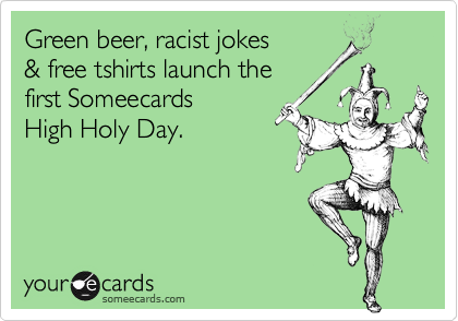 Green beer, racist jokes
& free tshirts launch the
first Someecards  
High Holy Day.