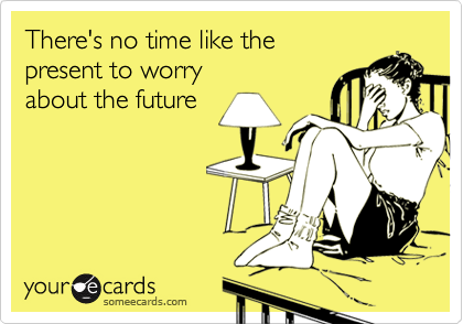 There's no time like the 
present to worry 
about the future