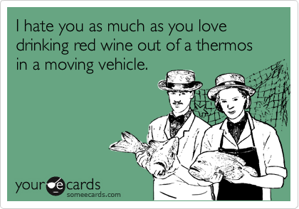 I hate you as much as you love drinking red wine out of a thermos in a moving vehicle.