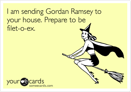 I am sending Gordan Ramsey to your house. Prepare to be
filet-o-ex.