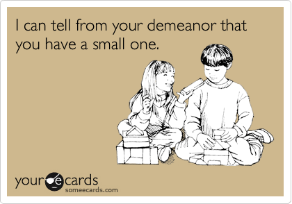 I can tell from your demeanor that you have a small one.