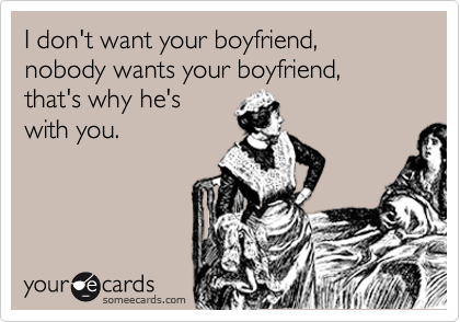 I don't want your boyfriend, nobody wants your boyfriend, that's why he's
with you.