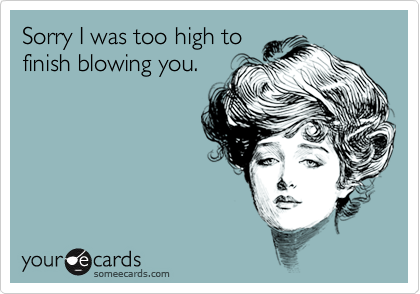 Sorry I was too high to
finish blowing you.