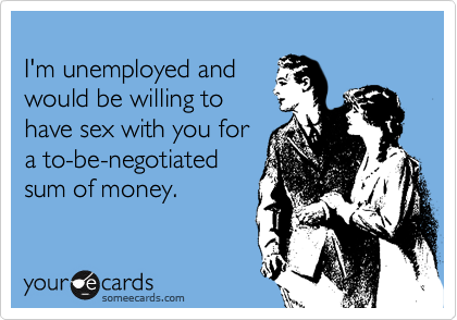 
I'm unemployed and
would be willing to
have sex with you for
a to-be-negotiated
sum of money.