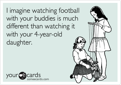 I imagine watching football
with your buddies is much
different than watching it
with your 4-year-old
daughter.