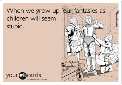 When we grow up, our fantasies as children will seem
stupid.