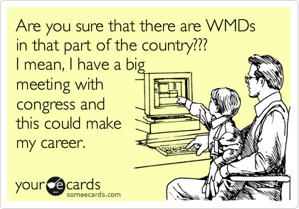 Are you sure that there are WMDs in that part of the country???
I mean, I have a big
meeting with
congress and 
this could make
my career.