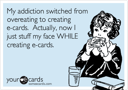 My addiction switched fromovereating to creatinge-cards.  Actually, now Ijust stuff my face WHILEcreating e-cards.