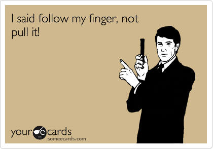 I said follow my finger, not 
pull it!