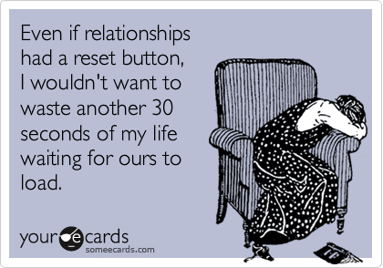 Even if relationships had a reset button,I wouldn't want to waste another 30 seconds of my life waiting for ours to load.