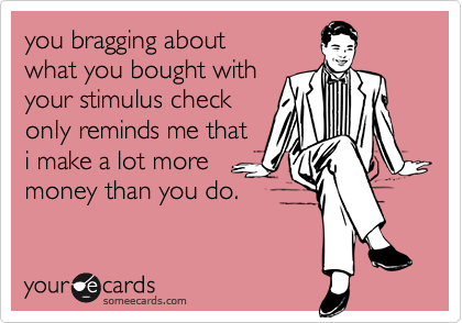 you bragging about 
what you bought with
your stimulus check
only reminds me that
i make a lot more
money than you do. 
