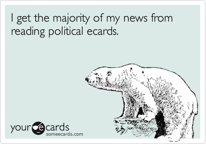 I get the majority of my news from reading political ecards.