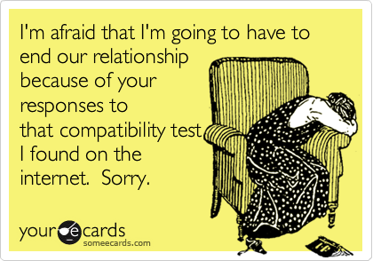 I'm afraid that I'm going to have to end our relationship
because of your
responses to
that compatibility test
I found on the 
internet.  Sorry.