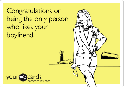 Congratulations on
being the only person
who likes your
boyfriend.