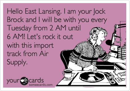 Hello East Lansing. I am your Jock Brock and I will be with you every Tuesday from 2 AM until
6 AM! Let's rock it out
with this import
track from Air
Supply.