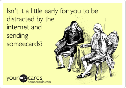 Isn't it a little early for you to be distracted by the
internet and
sending
someecards?