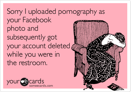 Sorry I uploaded pornography as your Facebookphoto andsubsequently gotyour account deletedwhile you were inthe restroom.