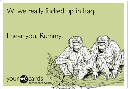 W, we really fucked up in Iraq.


I hear you, Rummy.