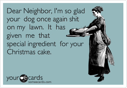 Dear Neighbor, I'm so glad 
your  dog once again shit 
on my  lawn.  It  has 
given  me  that 
special ingredient  for your 
Christmas cake.