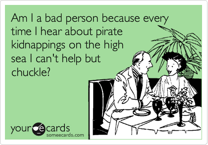 Am I a bad person because every time I hear about pirate
kidnappings on the high
sea I can't help but
chuckle?