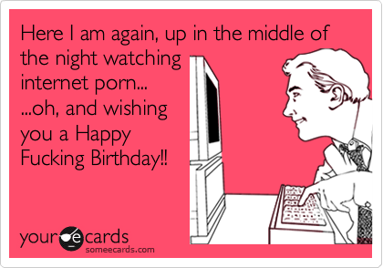 Here I am again, up in the middle of the night watching    internet porn......oh, and wishingyou a HappyFucking Birthday!!