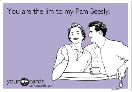 You are the Jim to my Pam Beesly.