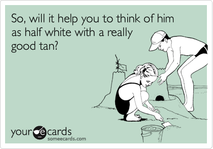 So, will it help you to think of him as half white with a really
good tan?