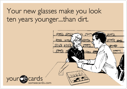 Your new glasses make you look ten years younger....than dirt.