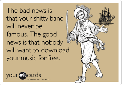 The bad news is
that your shitty band
will never be
famous. The good
news is that nobody
will want to download
your music for free.