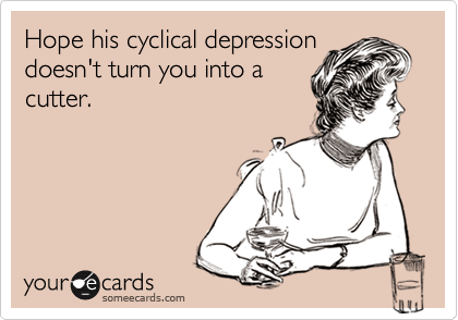Hope his cyclical depressiondoesn't turn you into acutter.