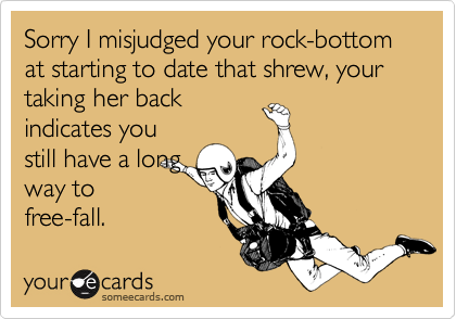 Sorry I misjudged your rock-bottom at starting to date that shrew, your taking her back
indicates you
still have a long
way to
free-fall.