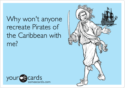 
Why won't anyone
recreate Pirates of
the Caribbean with
me?