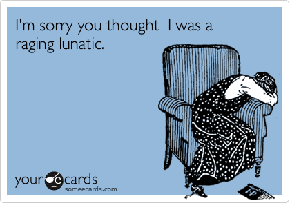 I'm sorry you thought  I was a raging lunatic.