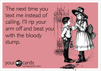 The next time you
text me instead of
calling, I'll rip your
arm off and beat you
with the bloody 
stump.
