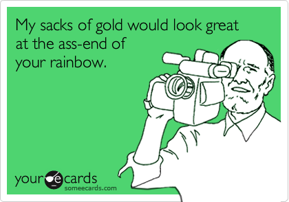 My sacks of gold would look great at the ass-end ofyour rainbow.